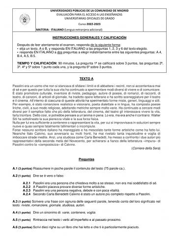 UNIVERSIDADES PÚBLICAS DE LA COMUNIDAD DE MADRID EVALUACIÓN PARA EL ACCESO A LAS ENSEÑANZAS UNIVERSITARIAS OFICIALES DE GRADO Curso 20222023 MATERIA ITALIANO Lengua extranjera adicional INSTRUCCIONES GENERALES Y CALIFICACIÓN Después de leer atentamente el examen responda de la siguiente forma  elija un texto A o B y responda EN ITALIANO a las preguntas 1 2 3 y 6 del texto elegido  responda EN ITALIANO a dos preguntas a elegir indistintamente entre las siguientes preguntas A4 B4 A5 B5 TIEMPO Y C…