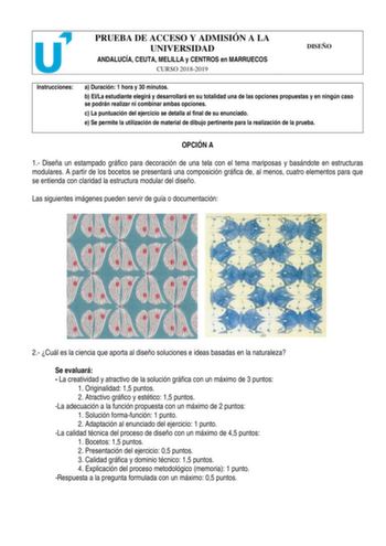 PRUEBA DE ACCESO Y ADMISIÓN A LA UNIVERSIDAD ANDALUCÍA CEUTA MELILLA y CENTROS en MARRUECOS CURSO 20182019 DISEÑO Instrucciones a Duración 1 hora y 30 minutos b ElLa estudiante elegirá y desarrollará en su totalidad una de las opciones propuestas y en ningún caso se podrán realizar ni combinar ambas opciones c La puntuación del ejercicio se detalla al final de su enunciado e Se permite la utilización de material de dibujo pertinente para la realización de la prueba OPCIÓN A 1 Diseña un estampad…