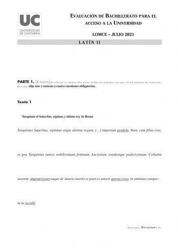 EVALUACIÓN DE BACHILLERATO PARA EL ACCESO A LA UNIVERSIDAD LOMCE  JULIO 2021 LATÍN II PARTE 1 8 PUNTOS Se ofrecen al alumno dos textos latinos de Eutropio de unas 3540 palabras de extensión para que elija uno y conteste a cuatro cuestiones obligatorias Texto 1 Tarquinio el Soberbio séptimo y último rey de Roma Tarquinius Superbus septimus atque ultimus regum  imperium perdidit Nam cum filius eius et ipse Tarquinius iunior nobilissimam feminam Lucretiam eandemque pudicissimam Collatini uxorem st…