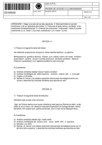 11 1111 1 111 111 111 11 11 03100535  Junio  2015 Latín 11 FE 1 PRUEBA DE ACCESO A LA UNIVERSIDAD 1 Duración 90min MODELO 02 Hoja 1 de 1 ATENCIÓN1 Haga una sola de las dos opciones 2 Está permitido el uso del diccionario y de su apéndice gramatical 3 Traduzca el texto latino y conteste a las cuestiones correspondientes 4 Criterios de evaluación Traducción hasta 5 puntos cuestiones a y b hasta 15 puntos cuestiones c y d hasta 1 punto OPCIÓN A 1 Traducir el siguiente texto de César No habiendo pr…