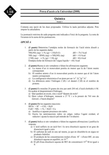 Prova daccés a la Universitat 2008 Química Model 1 Contesta una opció de les dues proposades Utilitza la taula peridica adjunta Pots emprar la calculadora La puntuació mxima de cada pregunta est indicada a linici de la pregunta La nota de lexamen és la suma de les puntuacions OPCIÓ A 1 2 punts Determina lentalpia molar de formació de lcid nitrós dissolt a partir de les segents dades NH4NO2 aq  N2 g  2 H2O  H  765 kcal NH3 aq  HNO2 aq  NH4NO2 aq H  90 kcal 2 NH3 aq  N2 g  3 H2 g H  406 kcal Enta…