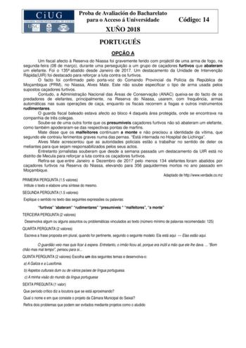 Proba de Avaliación do Bacharelato para o Acceso á Universidade XUÑO 2018 Código 14 PORTUGUÉS OPO A Um fiscal afecto  Reserva do Niassa foi gravemente ferido com projéctil de uma arma de fogo na segundafeira 08 de maro durante uma perseguio a um grupo de caadores furtivos que abateram um elefante Foi o 135 abatido desde Janeiro de 2017 Um destacamento da Unidade de Interveno RápidaUIR foi destacado para reforar a luta contra os furtivos O facto foi confirmado pelo portavoz do Comando Provincial…