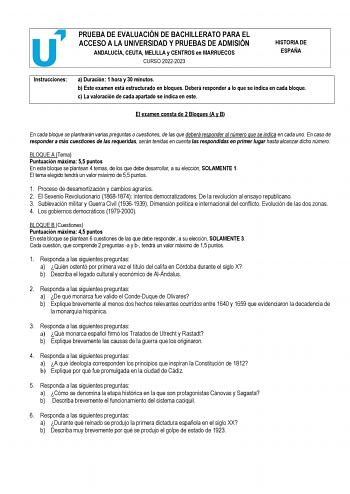 PRUEBA DE EVALUACIÓN DE BACHILLERATO PARA EL ACCESO A LA UNIVERSIDAD Y PRUEBAS DE ADMISIÓN ANDALUCÍA CEUTA MELILLA y CENTROS en MARRUECOS CURSO 20222023 HISTORIA DE ESPAÑA Instrucciones a Duración 1 hora y 30 minutos b Este examen está estructurado en bloques Deberá responder a lo que se indica en cada bloque c La valoración de cada apartado se indica en este El examen consta de 2 Bloques A y B En cada bloque se plantearán varias preguntas o cuestiones de las que deberá responder al número que …