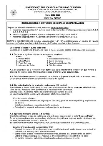 UNIVERSIDADES PÚBLICAS DE LA COMUNIDAD DE MADRID EVALUACIÓN PARA EL ACCESO A LAS ENSEÑANZAS UNIVERSITARIAS OFICIALES DE GRADO Curso 20222023 MATERIA DISEÑO INSTRUCCIONES Y CRITERIOS GENERALES DE CALIFICACIÓN Después de leer atentamente el examen responda de la siguiente forma  responda tres preguntas de 1 punto a elegir indistintamente entre las siguientes preguntas A1 B1 A2 B2 A3 B3  responda una pregunta de 25 puntos a elegir entre las preguntas A4 o B4  responda una pregunta de 45 puntos a e…