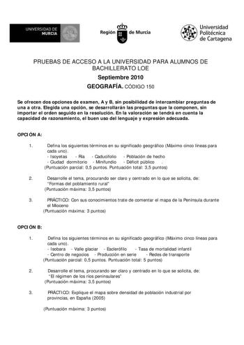 UNIVERSIDAD DE  MURCIA  I Región de Murcia Universidad Politécnica de Cartagena PRUEBAS DE ACCESO A LA UNIVERSIDAD PARA ALUMNOS DE BACHILLERATO LOE Septiembre 2010 GEOGRAFÍA CÓDIGO 150 Se ofrecen dos opciones de examen A y B sin posibilidad de intercambiar preguntas de una a otra Elegida una opción se desarrollarán las preguntas que la componen sin importar el orden seguido en la resolución En la valoración se tendrá en cuenta la capacidad de razonamiento el buen uso del lenguaje y expresión ad…