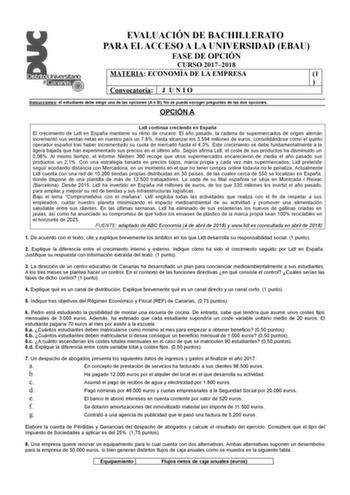 EVALUACIÓN DE BACHILLERATO PARA EL ACCESO A LA UNIVERSIDAD EBAU FASE DE OPCIÓN CURSO 20172018 MATERIA ECONOMÍA DE LA EMPRESA 1  Convocatoria J U N I O Instrucciones el estudiante debe elegir una de las opciones A o B No se puede escoger preguntas de las dos opciones OPCIÓN A Lidl continúa creciendo en España El crecimiento de Lidl en España mantiene su ritmo de crucero El año pasado la cadena de supermercados de origen alemán incrementó sus ventas netas en nuestro país un 78 hasta alcanzar los …