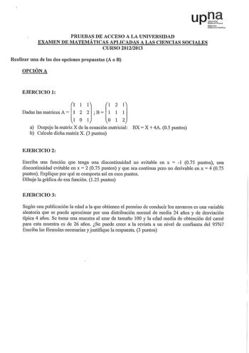 PRUEBAS DE ACCESO A LA UNIVERSIDAD EXAMEN DE MATEMÁTICAS APLICADAS A LAS CIENCIAS SOCIALES CURSO 20122013 Realizar una de las dos opciones propuestas A o B OPCIÓN A EJERCICIO 1 DslsmatiA  iB  i a Despeje la matriz X de la ecuación matricial BX X 4A 05 puntos b Calcule dicha matriz X 3 puntos EJERCICIO 2 Escriba una función que tenga una discontinuidad no evitable en x  1 075 puntos una discontinuidad evitable en x  2 075 puntos y que sea continua pero no derivable en x  4 075 puntos Explique po…