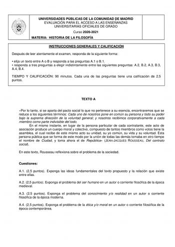 UNIVERSIDADES PÚBLICAS DE LA COMUNIDAD DE MADRID EVALUACIÓN PARA EL ACCESO A LAS ENSEÑANZAS UNIVERSITARIAS OFICIALES DE GRADO Curso 20202021 MATERIA HISTORIA DE LA FILOSOFÍA INSTRUCCIONES GENERALES Y CALIFICACIÓN Después de leer atentamente el examen responda de la siguiente forma  elija un texto entre A o B y responda a las preguntas A1 o B1  responda a tres preguntas a elegir indistintamente entre las siguientes preguntas A2 B2 A3 B3 A4 B4 TIEMPO Y CALIFICACIÓN 90 minutos Cada una de las preg…