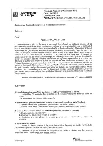 UNIVERSIDAD DE LA RIOJA Prueba de Acceso a la Universidad LOE Curso 20122013 Convocatoria Julio ASIGNATURA LENGUA EXTRANJERA FRANCÉS Choisissez un des deux textes proposés et répondez aux questions Option A Texte ALLER AU TRAVAIL EN VELO La population de la ville de Toulouse a augmenté énormément en quelques années Et les embouteillages aussi Hervé Bellut passionné du cyclisme a trouvé une solution pour ce probléme 11 a faudrait convaincre les automobilistes de prendre le vélo et de laisser la …