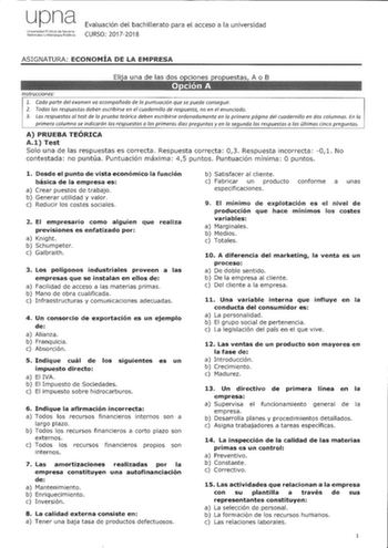 upna Univrsidaci Pbk de N8arra Jal1vroako lihYlsilae p11koa Evaluación del bachillerato para el acceso a la universidad CURSO 20172018 ASIGNATURA ECONOMÍA DE LA EMPRESA Instrucciones 1 Cada parte del examen va acompañada de la puntuación que se puede conseguir 2 Todas las respuestas deben escribirse en el cuadernillo de respuesta no en el enunciado 3 Las respuestas al test de la prueba teórica deben escribirse ordenadamente en la primera página del cuadernillo en dos columnas En la primera colu…