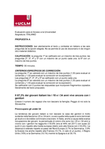 Evaluación para el Acceso a la Universidad Asignatura ITALIANO PROPUESTA A INSTRUCCIONES leer atentamente el texto y contestar en italiano a las seis preguntas de la opción elegida No se permite el uso de diccionario ni de ningún otro material didáctico CALIFICACIÓN la pregunta 1 se calificará con un máximo de tres puntos las preguntas 2 3 4 y 5 con un máximo de un punto cada una la 6 con un máximo de tres puntos TIEMPO 90 minutos CRITERIOS ESPECÍFICOS DE CORRECCIÓN La pregunta 1 se valorará co…