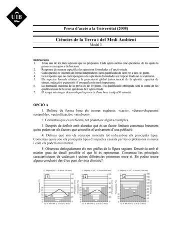 Prova daccés a la Universitat 2008 Cincies de la Terra i del Medi Ambient Model 3 Instruccions 1 Triau una de les dues opcions que us proposam Cada opció inclou cinc qestions de les quals la primera correspon a definicions 2 Responeu de manera específica les qestions formulades a lopció triada 3 Cada qestió es valorar de forma independent i ser qualificada de zero 0 a dos 2 punts 4 Les respostes que no corresponguin a les qestions formulades en lopció triada no es valoraran 5 Els aspectes forma…