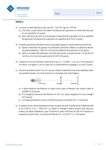 Física Model 1 OPCIÓ A 1 La massa i el radi mitj de la Lluna són ML  7351022 kg i R  1737 km a A la Lluna a quina altura sha redut lacceleració de la gravetat a la meitat del valor que té a la superfície 15 punts b Quin radi hauria de tenir la Lluna perqu lacceleració de la gravetat a la seva superfície fos igual que lacceleració de la gravetat a la superfície de la Terra 1 punt 2 Considera partícules inicialment neutres que poden guanyar o perdre electrons per fricció a Quants delectrons ha gu…