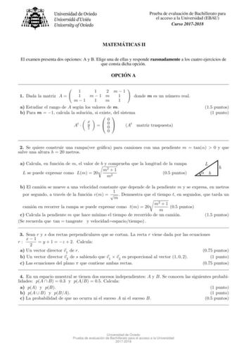 Prueba de evaluacion de Bachillerato para el acceso a la Universidad EBAU Curso 20172018 MATEMA TICAS II El examen presenta dos opciones A y B Elige una de ellas y responde razonadamente a los cuatro ejercicios de que consta dicha opcion OPCIO N A 1 1 2 m1 1 Dada la matriz A  1 m  1 m 1 m1 1 m 1 donde m es un numero real a Estudiar el rango de A segun los valores de m b Para m  1 calcula la solucion si existe del sistema At  x y z 0   0 0  0 At matriz traspuesta 15 puntos 1 punto 2 Se quiere co…