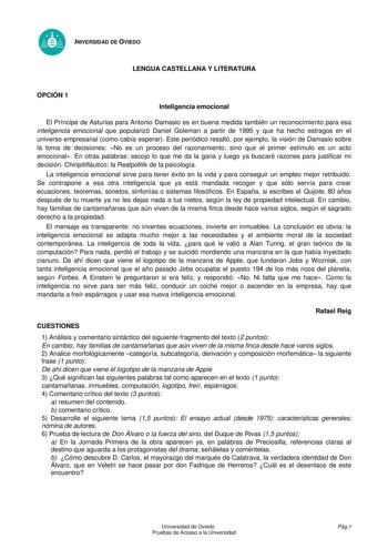 UNIVERSIDAD DE OVIEDO PRUEBAS DE ACCESO A LA UNIVERSIDAD Curso 20052006 LENGUA CASTELLANA Y LITERATURA OPCIÓN 1 Inteligencia emocional El Príncipe de Asturias para Antonio Damasio es en buena medida también un reconocimiento para esa inteligencia emocional que popularizó Daniel Goleman a partir de 1995 y que ha hecho estragos en el universo empresarial como cabía esperar Este periódico resaltó por ejemplo la visión de Damasio sobre la toma de decisiones No es un proceso del razonamiento sino qu…