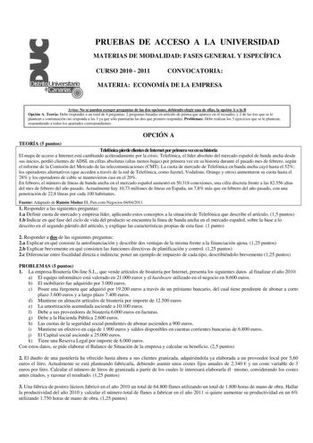 PRUEBAS DE ACCESO A LA UNIVERSIDAD MATERIAS DE MODALIDAD FASES GENERAL Y ESPECÍFICA CURSO 2010  2011 CONVOCATORIA MATERIA ECONOMÍA DE LA EMPRESA Aviso No se pueden escoger preguntas de las dos opciones debiendo elegir una de ellas la opción A o la B Opción A Teoría Debe responder a un total de 4 preguntas 2 preguntas basadas en artículo de prensa que aparece en el recuadro y 2 de las tres que se le plantean a continuación no responda a las 3 ya que sólo puntuarán las dos que primero responda Pr…