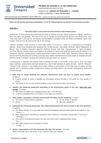  Universidad fil Zaragoza 1542 PRUEBA DE ACCESO A LA UNIVERSIDAD CONVOCATORIA DE JUNIO DE 2013 EJERCICIO DE LENGUA EXTRANJERA II  INGLÉS TIEMPO DISPONIBLE 1 hora 30 minutos PUNTUACIÓN QUE SE OTORGARÁ A ESTE EJERCICIO véanse las distintas partes del examen Elija una de las dos opciones propuestas A o B En cada pregunta se señala la puntuación máxima OPCIÓN A The best cities in the world for environment and infrastructure Europe has 15 cities among the worlds top 25 cities for quality of living V…