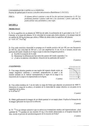 UNIVERSIDAD DE CASTILLALA MANCHA Pruebas de aptitud para el acceso a estudios universitarios Bachillerato LOGSE FÍSICA El alumno deberá contestar a una de las dos opciones propuestas A o B Los problemas puntúan 3 puntos cada uno y las cuestiones 1 punto cada una Se podrá utilizar una calculadora y una regla OPCIÓN A PROBLEMAS 1 En la superficie de un planeta de 3000 km de radio la aceleración de la gravedad es de 3 mi s2 Calcular a la masa del planeta b la velocidad de escape para dicho planeta…