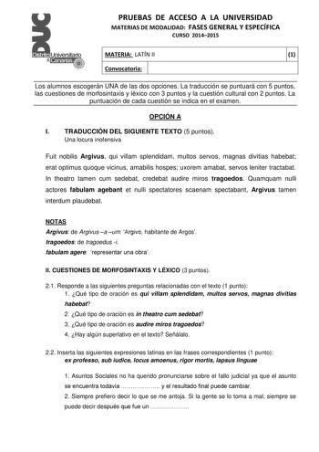 PRUEBAS DE ACCESO A LA UNIVERSIDAD MATERIAS DE MODALIDAD FASES GENERAL Y ESPECÍFICA CURSO 20142015 MATERIA LATÍN II Convocatoria 1 1 1 Los alumnos escogerán UNA de las dos opciones La traducción se puntuará con 5 puntos las cuestiones de morfosintaxis y léxico con 3 puntos y la cuestión cultural con 2 puntos La puntuación de cada cuestión se indica en el examen OPCIÓN A I TRADUCCIÓN DEL SIGUIENTE TEXTO 5 puntos Una locura inofensiva Fuit nobilis Argivus qui villam splendidam multos servos magna…