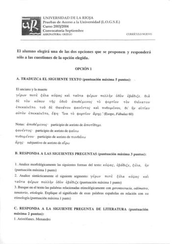 UNIVERSIDAD DE LA RIOJA Pruebas de Acceso a la Universidad LOGSE Curso 20032004 Convocatoria Septiembre ASIGNATURA GRJEGO CURRÍCULO NUE VO El alumno elegirá una de las dos opciones que se proponen y responderá sólo a las cuestiones de la opción elegida OPCIÓNI A TRADUZCA EL SIGUIENTE TEXTO puntuación máxima 5 puntos El anciano y la muerte yÉpwv noTE túAa KÓtas Ka Ta0Ta qÉpwv no v óoov E3áfE 6ta OE Tov KÓnov TTS óooO dno8ÉEvos To qopTfov Tov GávaTov ETTEKaAEtTo roD OE GaváTov avÉVTOS Ka nv8oÉvov…