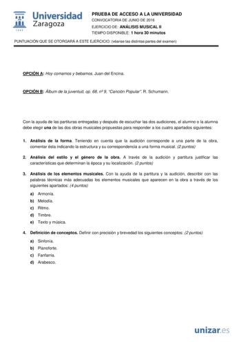  Universidad fil Zaragoza 1S42 PRUEBA DE ACCESO A LA UNIVERSIDAD CONVOCATORIA DE JUNIO DE 2016 EJERCICIO DE ANÁLISIS MUSICAL II TIEMPO DISPONIBLE 1 hora 30 minutos PUNTUACIÓN QUE SE OTORGARÁ A ESTE EJERCICIO véanse las distintas partes del examen OPCIÓN A Hoy comamos y bebamos Juan del Encina OPCIÓN B Álbum de la juventud op 68 n 9 Canción Popular R Schumann Con la ayuda de las partituras entregadas y después de escuchar las dos audiciones el alumno o la alumna debe elegir una de las dos obras …