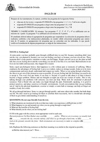 INGLÉS II Prueba de evaluación de Bachillerato para el acceso a la Universidad EBAU Curso 20202021 Después de leer atentamente el examen combine las preguntas de la siguiente forma  elija uno de los textos y responda EN INGLÉS a las preguntas 1 2 3 4 y 5 del texto elegido  responda EN INGLÉS una pregunta a elegir entre las preguntas 6A y 6B  responda EN INGLÉS una pregunta a elegir entre las preguntas 7A y 7B TIEMPO Y CALIFICACIÓN 90 minutos Las preguntas 1 2 3 4 5 y 6 se calificarán con un máx…