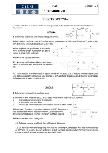 CiUG COMI IÓ INTERUNIVER ITARIA DE GALI IA PAU SETEMBRO 2011 Código 24 ELECTROTECNIA O alumno contestará os exercicios dunha das dúas opcións A ou B A puntuación máxima de cada exercicio é 25 puntos OPCIÓN A 1 Determina a lectura dos amperímetros no seguinte circuíto A1 100V  50 Hz R2  1  A2 R1  1  XL 2  2 Nun condutor circular de cobre de 6 mm de sección prodúcese unha caída de tensión de 01 V cando circulan 20 A Determinar a lonxitude do condutor 001785 R 3 Nos esquemas da figura ambos os vol…