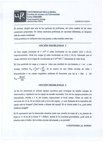 UNIVERSIDAD DE LA RIOJA Pruebas de Acceso a la Universidad Curso 20042005 Convocatoria Junio ASIGNATURA FÍSICA CURRÍCULO NUEVO El alumno elegirá una sola de las opciones de problemas así como cuatro de las cinco cuestiones propuestas No deben resolverse problemas de opciones diferentes ni tampoco más de cuatro cuestiones  Cada problema se calificará sobre tres puntos y cada cuestión sobre uno  OPCIÓN PROBLEMAS 1 A Dos cargas puntuales de 3 106 C están localizadas en los puntos 02 y 02 respectiv…