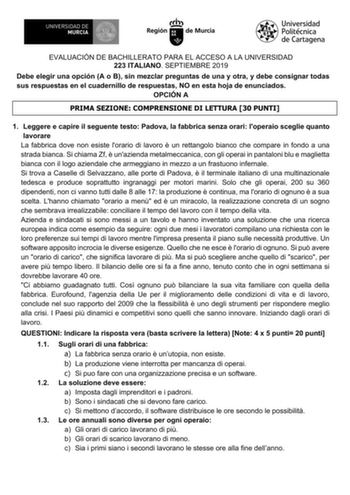 EVALUACIÓN DE BACHILLERATO PARA EL ACCESO A LA UNIVERSIDAD 223 ITALIANO SEPTIEMBRE 2019 Debe elegir una opción A o B sin mezclar preguntas de una y otra y debe consignar todas sus respuestas en el cuadernillo de respuestas NO en esta hoja de enunciados OPCIÓN A PRIMA SEZIONE COMPRENSIONE DI LETTURA 30 PUNTI 1 Leggere e capire il seguente testo Padova la fabbrica senza orari loperaio sceglie quanto lavorare La fabbrica dove non esiste lorario di lavoro  un rettangolo bianco che compare in fondo …