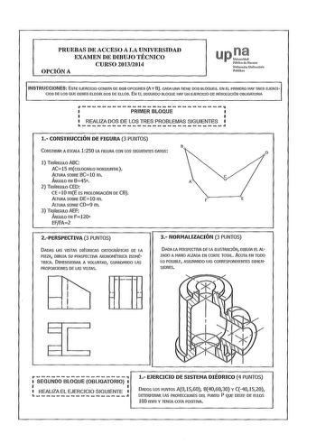 PRUEBAS DE ACCESO A LA UNIVERSIDAD EXAMEN DE DIBUJO TÉCNICO CURSO 20132014 OPCIÓN A upo Piiblka de Naarra NafarroiJO Unibersitate Publiloa INSTRUCCIONES ESTE EJERCICIO CONSTA DE DOS OPCIONES A Y8 CADA UNA TIENE DOS BLOQUES EN EL PRIMERO HAY TRES EJERCICIOS DE LOS QUE DEBES ELEGIR DOS DE ELLOS EN El SEGUNDO BLOQUE HAY UN EJERCICIO DE RESOLCIÓN OBLIGATORIA r PRIMER BLOQUE REALIZA DOS DE LOS TRES PROBLEMAS SIGUIENTES 1 CONSTRUCCIÓN DE FIGURA 3 PUNTOS B CONSTRUIR A ESCALA 1250 lA FIGURA CON LOS SIG…