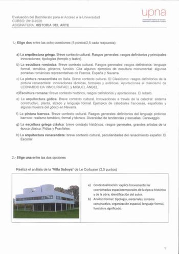 Evaluación del Bachillerato para el Acceso a la Universidad CURSO 20192020 ASIGNATURA HISTORIA DEL ARTE upna Universdad Públiea de Navarra Nafarroako Unlber1S1tllte Publikoa 1 Elige dos entre las och o cuestiones 5 pu ntos25 cada respuesta a La arquitectura griega Breve contexto cultural Rasgos generales rasgos definitorios y principales innovaciones tipologías templo y teatro b La escultura románica Breve contexto cultural Rasgos generales rasgos definitorios lenguaje formal temática géneros f…