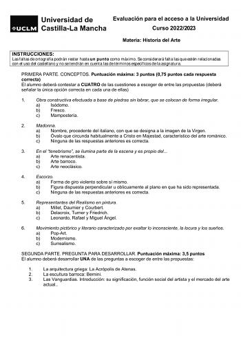 Evaluación para el acceso a la Universidad Curso 20222023 Materia Historia del Arte INSTRUCCIONES Las faltas de ortografía podrán restar hasta un punto como máximo Se considerará falta las que estén relacionadas con el uso del castellano y no se tendrán en cuenta las de términos específicos de la asignatura PRIMERA PARTE CONCEPTOS Puntuación máxima 3 puntos 075 puntos cada respuesta correcta El alumno deberá contestar a CUATRO de las cuestiones a escoger de entre las propuestas deberá señalar l…