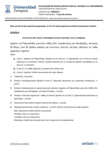 EVALUACIÓN DE BACHILLERATO PARA EL ACCESO A LA UNIVERSIDAD CONVOCATORIA DE JUNIO DE 2019 EJERCICIO DE GRIEGO II TIEMPO DISPONIBLE 1 hora 30 minutos PUNTUACIÓN QUE SE OTORGARÁ A ESTE EJERCICIO véanse las distintas partes del examen Elija una de las dos opciones propuestas A o B En cada pregunta se señala la puntuación máxima OPCIÓN A Inicio de la obra Darío y Parisátides tuvieron dos hijos Ciro y Artajerjes                           Notas a Línea 1     es un tema en o  es un tema en dental  es u…