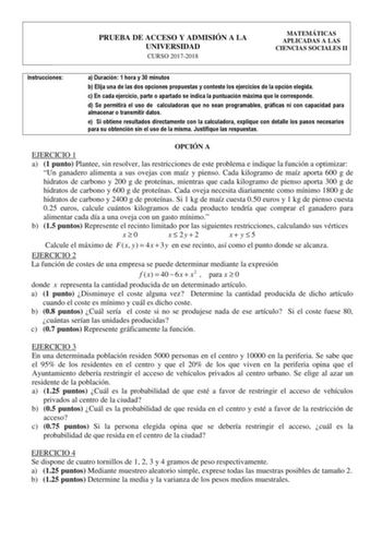 PRUEBA DE ACCESO Y ADMISIÓN A LA UNIVERSIDAD CURSO 20172018 MATEMÁTICAS APLICADAS A LAS CIENCIAS SOCIALES II Instrucciones a Duración 1 hora y 30 minutos b Elija una de las dos opciones propuestas y conteste los ejercicios de la opción elegida c En cada ejercicio parte o apartado se indica la puntuación máxima que le corresponde d Se permitirá el uso de calculadoras que no sean programables gráficas ni con capacidad para almacenar o transmitir datos e Si obtiene resultados directamente con la c…