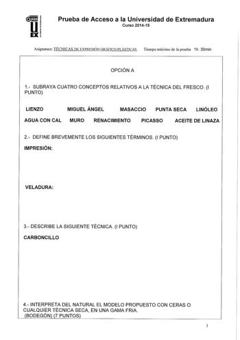 Prueba de Acceso a la Universidad de Extremadura Curso 201415 Asignatura TÉCNICAS DE EXPRESIÓN GRÁFICOPLÁSTICAS Tiempo máximo de la prueba 1h 30min OPCIÓN A 1 SUBRAYA CUATRO CONCEPTOS RELATIVOS A LA TÉCNICA DEL FRESCO 1 PUNTO LIENZO MIGUEL ÁNGEL MASACCIO PUNTA SECA LINÓLEO AGUA CON CAL MURO RENACIMIENTO PICASSO ACEITE DE LINAZA 2 DEFINE BREVEMENTE LOS SIGUIENTES TÉRMINOS 1 PUNTO IMPRESIÓN VELADURA 3 DESCRIBE LA SIGUIENTE TÉCNICA 1 PUNTO CARBONCILLO 4 INTERPRETA DEL NATURAL EL MODELO PROPUESTO C…