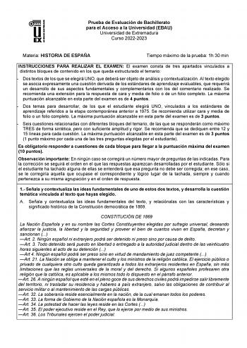 Prueba de Evaluación de Bachillerato para el Acceso a la Universidad EBAU Universidad de Extremadura Curso 20222023 Materia HISTORIA DE ESPAÑA Tiempo máximo de la prueba 1h 30 min INSTRUCCIONES PARA REALIZAR EL EXAMEN El examen consta de tres apartados vinculados a distintos bloques de contenido en los que queda estructurado el temario  Dos textos de los que se elegirá UNO que deberá ser objeto de análisis y contextualización AI texto elegido se asocia expresamente una cuestión derivada de los …