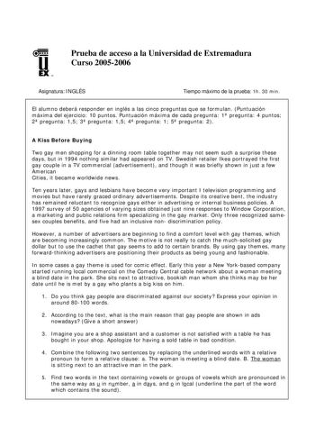 u EX U N Prueba de acceso a la Universidad de Extremadura Curso 20052006 Asignatura INGLÉS Tiempo máximo de la prueba 1h 30 min El alumno deberá responder en inglés a las cinco preguntas que se formulan Puntuación máxima del ejercicio 10 puntos Puntuación máxima de cada pregunta 1 pregunta 4 puntos 2 pregunta 15 3 pregunta 15 4 pregunta 1 5 pregunta 2 A Kiss Before Buying Two gay men shopping for a dinning room table together may not seem such a surprise these days but in 1994 nothing similar h…