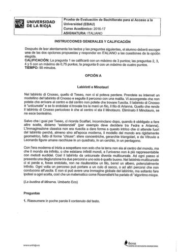 UNIVERSIDAD DE LA RIOJA Prueba de Evaluación de Bachillerato para el Acceso a la Universidad EBAU Curso Académico 201617 ASIGNATURA ITALIANO INSTRUCCIONES GENERALES Y CALIFICACIÓN Después de leer atentamente los textos y las preguntas siguientes el alumno deberá escoger una de las dos opciones propuestas y responder en ITALIANO a las cuestiones de la opción elegida CALIFICACIÓN La pregunta 1 se calificará con un máximo de 3 puntos las preguntas 2 3 4 y 5 con un máximo de 075 puntos la pregunta …