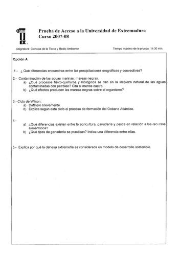 u EX Prueba de Acceso a la Universidad de Extremadura Curso 200708 Asignatura Ciencias de la Tierra y Medio Ambiente Tiempo máximo de la prueba 1h 30 min Opción A 1  Qué diferencias encuentras entre las precipitaciones orográficas y convectivas 2 Contaminación de las aguas marinas mareas negras a Qué procesos físicoquímicos y biológicos se dan en la limpieza natural de las aguas contaminadas con petróleo Cita al menos cuatro b Qué efectos producen las mareas negras sobre el organismo 3 Ciclo de…