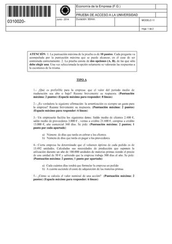 11 1111 1 111 11 1 1 11 11 11 0310020  Junio  2014 Economía de la Empresa FG 1 PRUEBA DE ACCESO A LA UNIVERSIDAD 1 Duración 90min MODELO 11 Hoja 1 de 2 ATENCIÓN 1 La puntuación máxima de la prueba es de 10 puntos Cada pregunta va acompañada por la puntuación máxima que se puede alcanzar en el caso de ser contestada correctamente 2 La prueba consta de dos opciones A B de las que sólo debe elegir una Una vez seleccionada la opción solamente se valorarán las respuestas a la cuestiones de la misma …