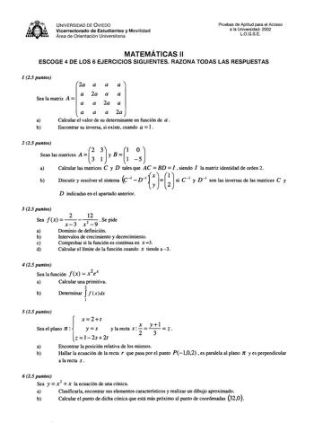 tk 8fii1r UNIVERSIDAD DE VIEDO Vicerrectorado de Estudiantes y Movilidad Área de Orientación Universitaria Pruebas de Aptitud para el Acceso a la Universidad 2002 LOGSE MATEMÁTICAS 11 ESCOGE 4 DE LOS 6 EJERCICIOS SIGUIENTES RAZONA TODAS LAS RESPUESTAS 1 25 puntos 2a a a a a Sea la matriz A 2a a a a a 2a a a a a 2a a Calcular el valor de su determinante en función de a  b  Encontrar su inversa si existe cuando a 1 2 25 puntos 2 3 l OJ Sean las matrices A  3 1 y B  1 5 a   Calcular las matrices C…