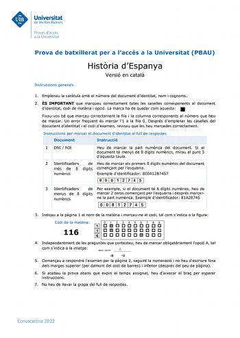 Prova de batxillerat per a laccés a la Universitat PBAU Instruccions generals Histria dEspanya Versió en catal 1 Emplenau la cartula amb el número del document didentitat nom i cognoms 2 ÉS IMPORTANT que marqueu correctament totes les caselles corresponents al document didentitat codi de matria i opció La marca ha de quedar com aquesta Fixauvos bé que marcau correctament la fila i la columna corresponents al número que heu de marcar Un error freqent és marcar l1 a la fila 0 Després demplenar le…