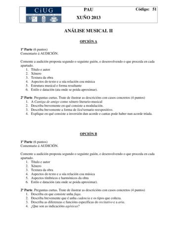 CiUG COMIS IÓN INTERUNIVERSITAR IA DE GALICIA PAU XUÑO 2013 Código 51 ANÁLISE MUSICAL II OPCIÓN A 1 Parte 6 puntos Comentario á AUDICIÓN Comente a audición proposta segundo o seguinte guión e desenvolvendo o que proceda en cada apartado 1 Título e autor 2 Xénero 3 Textura da obra 4 Aspectos do texto e a súa relación coa música 5 Estrutura musical e forma resultante 6 Estilo e datación ata onde se poida aproximar 2 Parte Preguntas curtas Trate de ilustrar as descricións con casos concretos 4 pun…