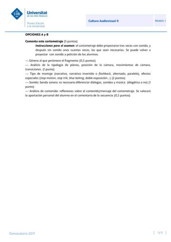 Cultura Audiovisual II Modelo 1 OPCIONES A y B Comenta este cortometraje 5 puntos Instrucciones para el examen el cortometraje debe proyectarse tres veces con sonido y después sin sonido unes cuantas veces las que sean necesarias Se puede volver a proyectar con sonido a petición de los alumnos  Género al que pertenece el fragmento 05 puntos  Análisis de la tipología de planos posición de la cámara movimientos de cámara transiciones 1 punto  Tipo de montaje narrativo narrativo invertido o flashb…