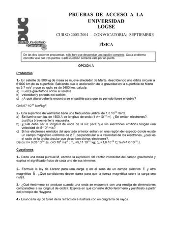 PRUEBAS DE ACCESO A LA UNIVERSIDAD LOGSE CURSO 20032004  CONVOCATORIA SEPTIEMBRE FÍSICA De las dos opciones propuestas sólo hay que desarrollar una opción completa Cada problema correcto vale por tres puntos Cada cuestión correcta vale por un punto OPCIÓN A Problemas 1 Un satélite de 500 kg de masa se mueve alrededor de Marte describiendo una órbita circular a 61000 km de su superficie Sabiendo que la aceleración de la gravedad en la superficie de Marte es 37 ms2 y que su radio es de 3400 km ca…