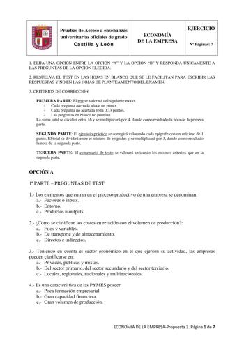 Pruebas de Acceso a enseñanzas universitarias oficiales de grado Castilla y León ECONOMÍA DE LA EMPRESA EJERCICIO N Páginas 7 1 ELIJA UNA OPCIÓN ENTRE LA OPCIÓN A Y LA OPCIÓN B Y RESPONDA ÚNICAMENTE A LAS PREGUNTAS DE LA OPCIÓN ELEGIDA 2 RESUELVA EL TEST EN LAS HOJAS EN BLANCO QUE SE LE FACILITAN PARA ESCRIBIR LAS RESPUESTAS Y NO EN LAS HOJAS DE PLANTEAMIENTO DEL EXAMEN 3 CRITERIOS DE CORRECCIÓN PRIMERA PARTE El test se valorará del siguiente modo  Cada pregunta acertada añade un punto  Cada pr…