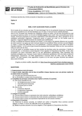 UNIVERSIDAD DE LA RIOJA Prueba de Evaluación de Bachillerato para el Acceso a la Universidad EBAU Curso Académico 20172018 ASIGNATURA LENGUA EXTRANJERA FRANCÉS Choisissez un des deux textes proposés et répondez aux questions Option A Texte RIRE CEST AUSSI BON POUR LA SANTÉ On rit moins de six minutes par jour Et cest dommage Car le rire présente beaucoup davantages Une bonne quantité de rire est tres bénéfique pour le CCEur Cest une bonne activité physique Avec le rire la plupart des muscles de…