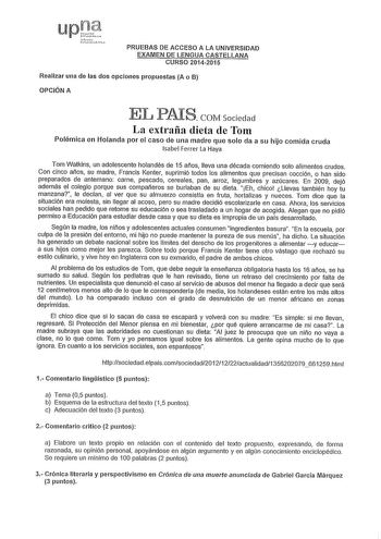 PRUEBAS DE ACCESO A LA UNIVERSIDAD EXAMEN DE LENGUA CASTELLANA CURSO 20142015 Realizar una de las dos opciones propuestas A o B OPCIÓN A EL PAfS COM Sociedad La extraña dieta de Tom Polémica en Holanda por el caso de una madre que solo da a su hijo comida cruda Isabel Ferrer La Haya Tom Watkins un adolescente holandés de 15 años lleva una década comiendo solo alimentos crudos Con cinco años su madre Francis Kenter suprimió todos los alimentos que precisan cocción o han sido preparados de antema…