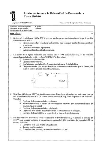 u Prueba de Acceso a la Universidad de Extremadura Curso 20091O Asignatura ELECTROTECNIA Tiempo máximo de la prueba 1 hora y 30 minutos Puntuación máxima de la prueba Puntuación de cada cuestión Conteste a una de las dos opciones 10 puntos 25 puntos OPCIÓN A 15 1 Se tienen 2 bombillas de 100 W 230 V que van a colocarse en una instalación en la que la tensión disponible es de 127 V a Dibujar cómo deben conectarse las bombillas para conseguir que brillen más Justificar la respuesta b Calcular la …