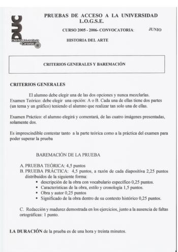 PRUEBAS DE ACCESO A LA UNIVERSIDAD LOGSE CURSO 2005  2006 CONVOCATORIA JUNIO JOSTORIA DEL ARTE CRITERIOS GENERALES Y BAREMACIÓN CRITERIOS GENERALES El alumno debe elegir una de las dos opciones y nunca mezclarlas Examen Teórico debe elegir una opción A o B Cada una de ellas tiene dos partes un tema y un gráfico teniendo el alumno que realizar tan solo una de ellas Examen Práctico el alumno elegirá y comentará de las cuatro imágenes presentadas solamente dos Es imprescindible contestar tanto a l…